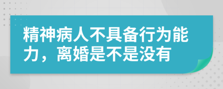 精神病人不具备行为能力，离婚是不是没有
