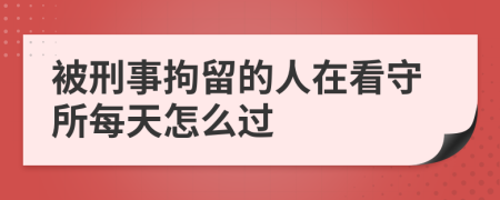 被刑事拘留的人在看守所每天怎么过