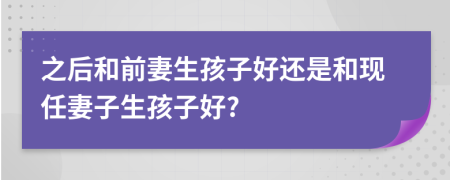 之后和前妻生孩子好还是和现任妻子生孩子好?