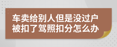 车卖给别人但是没过户被扣了驾照扣分怎么办