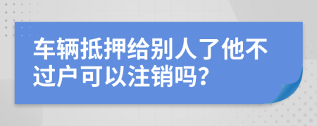 车辆抵押给别人了他不过户可以注销吗？