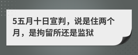 5五月十日宣判，说是住两个月，是拘留所还是监狱