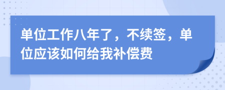 单位工作八年了，不续签，单位应该如何给我补偿费