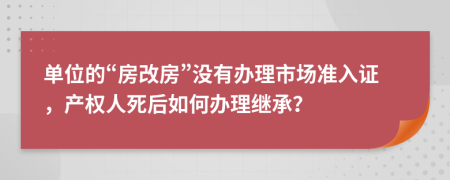 单位的“房改房”没有办理市场准入证，产权人死后如何办理继承？