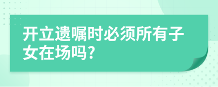 开立遗嘱时必须所有子女在场吗?