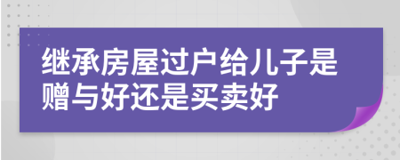 继承房屋过户给儿子是赠与好还是买卖好