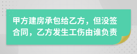 甲方建房承包给乙方，但没签合同，乙方发生工伤由谁负责