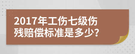 2017年工伤七级伤残赔偿标准是多少？