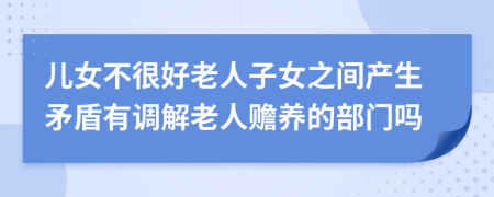 儿女不很好老人子女之间产生矛盾有调解老人赡养的部门吗