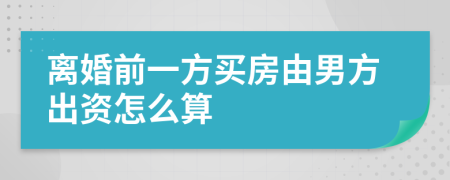 离婚前一方买房由男方出资怎么算