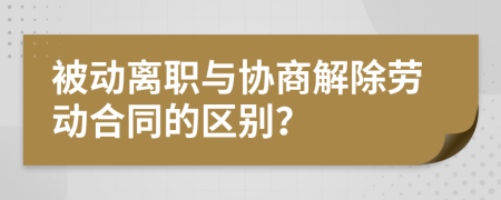 被动离职与协商解除劳动合同的区别？