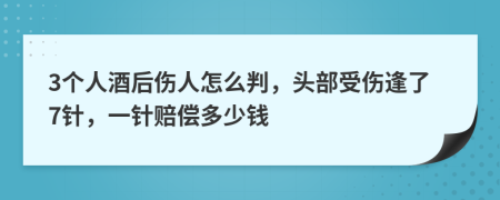 3个人酒后伤人怎么判，头部受伤逢了7针，一针赔偿多少钱