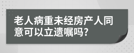 老人病重未经房产人同意可以立遗嘱吗?