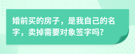 婚前买的房子，是我自己的名字，卖掉需要对象签字吗？