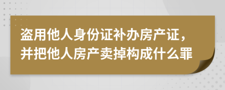 盗用他人身份证补办房产证，并把他人房产卖掉构成什么罪