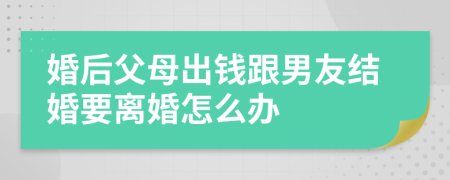 婚后父母出钱跟男友结婚要离婚怎么办