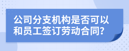 公司分支机构是否可以和员工签订劳动合同？