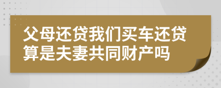 父母还贷我们买车还贷算是夫妻共同财产吗