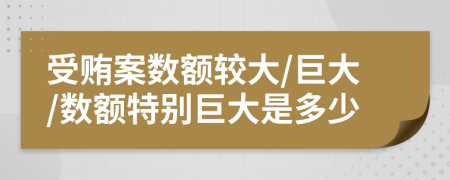 受贿案数额较大/巨大/数额特别巨大是多少