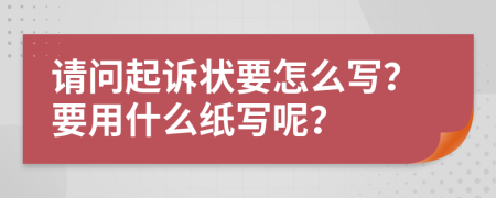 请问起诉状要怎么写？要用什么纸写呢？