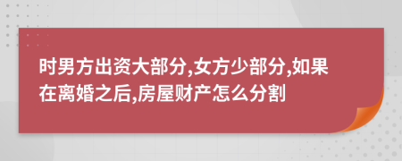 时男方出资大部分,女方少部分,如果在离婚之后,房屋财产怎么分割