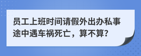 员工上班时间请假外出办私事途中遇车祸死亡，算不算？