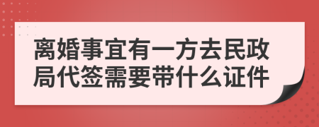 离婚事宜有一方去民政局代签需要带什么证件