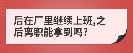 后在厂里继续上班,之后离职能拿到吗?