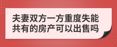 夫妻双方一方重度失能共有的房产可以出售吗