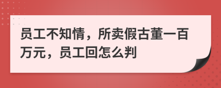 员工不知情，所卖假古董一百万元，员工回怎么判