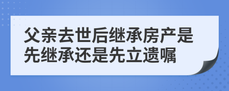 父亲去世后继承房产是先继承还是先立遗嘱