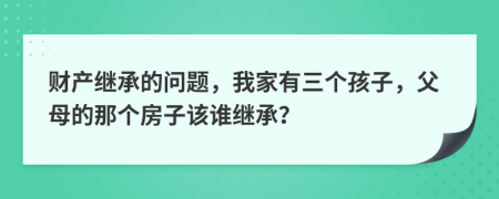 财产继承的问题，我家有三个孩子，父母的那个房子该谁继承？