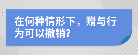 在何种情形下，赠与行为可以撤销？