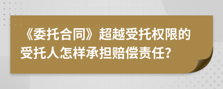 《委托合同》超越受托权限的受托人怎样承担赔偿责任？