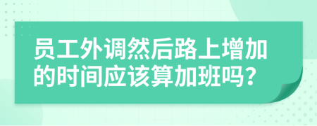 员工外调然后路上增加的时间应该算加班吗？