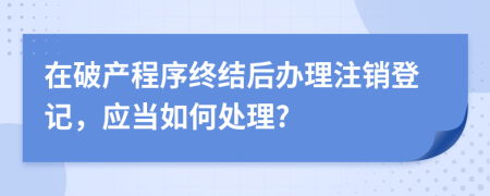 在破产程序终结后办理注销登记，应当如何处理?