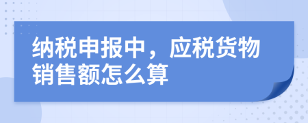 纳税申报中，应税货物销售额怎么算