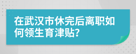 在武汉市休完后离职如何领生育津贴？