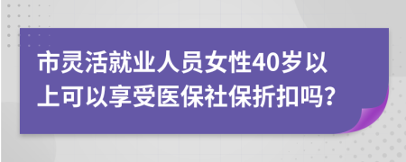市灵活就业人员女性40岁以上可以享受医保社保折扣吗？