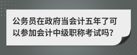 公务员在政府当会计五年了可以参加会计中级职称考试吗？