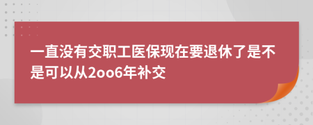一直没有交职工医保现在要退休了是不是可以从2oo6年补交
