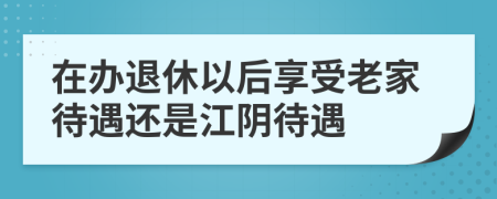 在办退休以后享受老家待遇还是江阴待遇