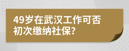 49岁在武汉工作可否初次缴纳社保？