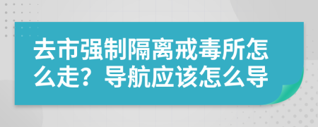 去市强制隔离戒毒所怎么走？导航应该怎么导