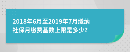 2018年6月至2019年7月缴纳社保月缴费基数上限是多少？