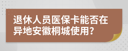 退休人员医保卡能否在异地安徽桐城使用？