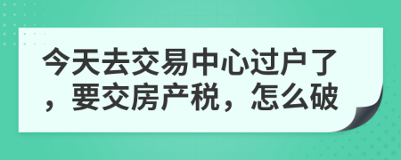 今天去交易中心过户了，要交房产税，怎么破