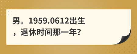 男。1959.0612出生，退休时间那一年？