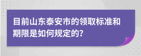 目前山东泰安市的领取标准和期限是如何规定的？