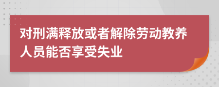 对刑满释放或者解除劳动教养人员能否享受失业